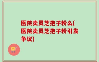 医院卖灵芝孢子粉么(医院卖灵芝孢子粉引发争议)