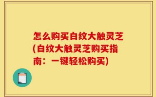 怎么购买白纹大触灵芝(白纹大触灵芝购买指南：一键轻松购买)