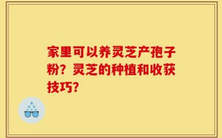 家里可以养灵芝产孢子粉？灵芝的种植和收获技巧？