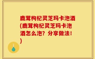 鹿茸枸杞灵芝玛卡泡酒(鹿茸枸杞灵芝玛卡泡酒怎么泡？分享做法！)