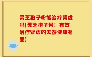 灵芝孢子粉能治疗肾虚吗(灵芝孢子粉：有效治疗肾虚的天然健康补品)