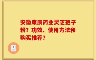安徽康辰药业灵芝孢子粉？功效、使用方法和购买推荐？