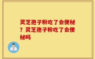 灵芝孢子粉吃了会便秘？灵芝孢子粉吃了会便秘吗