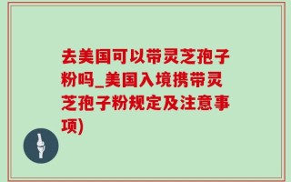 去美国可以带灵芝孢子粉吗_美国入境携带灵芝孢子粉规定及注意事项)