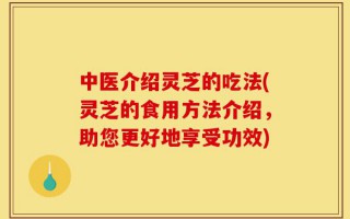 中医介绍灵芝的吃法(灵芝的食用方法介绍，助您更好地享受功效)