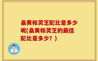 桑黄和灵芝配比是多少呢(桑黄和灵芝的最佳配比是多少？)