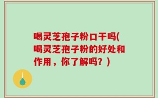 喝灵芝孢子粉口干吗(喝灵芝孢子粉的好处和作用，你了解吗？)