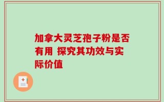 加拿大灵芝孢子粉是否有用 探究其功效与实际价值