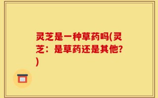 灵芝是一种草药吗(灵芝：是草药还是其他？)