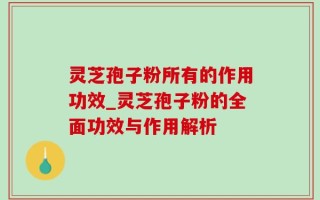 灵芝孢子粉所有的作用功效_灵芝孢子粉的全面功效与作用解析