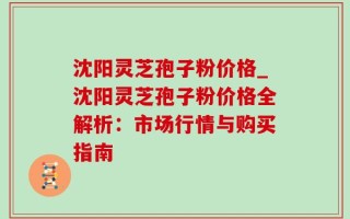 沈阳灵芝孢子粉价格_沈阳灵芝孢子粉价格全解析：市场行情与购买指南