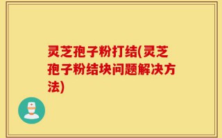 灵芝孢子粉打结(灵芝孢子粉结块问题解决方法)