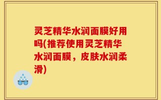 灵芝精华水润面膜好用吗(推荐使用灵芝精华水润面膜，皮肤水润柔滑)