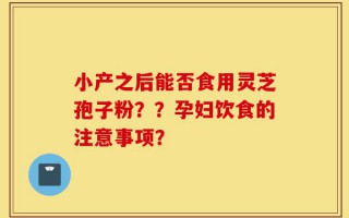 小产之后能否食用灵芝孢子粉？？孕妇饮食的注意事项？