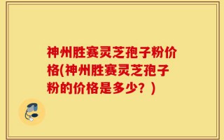 神州胜赛灵芝孢子粉价格(神州胜赛灵芝孢子粉的价格是多少？)
