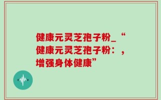 健康元灵芝孢子粉_“健康元灵芝孢子粉：，增强身体健康”