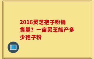 2016灵芝孢子粉销售量？一亩灵芝能产多少孢子粉