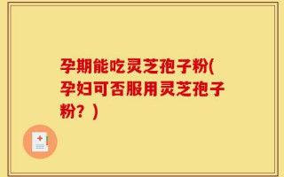 孕期能吃灵芝孢子粉(孕妇可否服用灵芝孢子粉？)