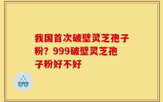 我国首次破壁灵芝孢子粉？999破壁灵芝孢子粉好不好