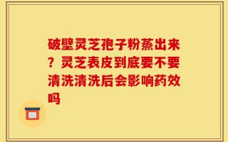 破壁灵芝孢子粉蒸出来？灵芝表皮到底要不要清洗清洗后会影响药效吗