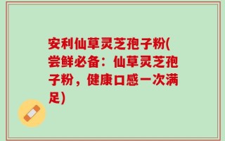 安利仙草灵芝孢子粉(尝鲜必备：仙草灵芝孢子粉，健康口感一次满足)