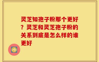 灵芝知孢子粉那个更好？灵芝和灵芝孢子粉的关系到底是怎么样的谁更好