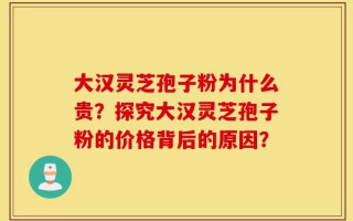 大汉灵芝孢子粉为什么贵？探究大汉灵芝孢子粉的价格背后的原因？