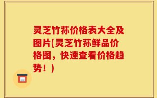 灵芝竹荪价格表大全及图片(灵芝竹荪鲜品价格图，快速查看价格趋势！)