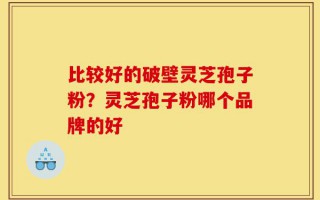 比较好的破壁灵芝孢子粉？灵芝孢子粉哪个品牌的好
