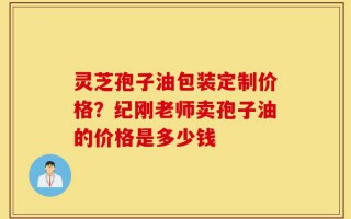 灵芝孢子油包装定制价格？纪刚老师卖孢子油的价格是多少钱