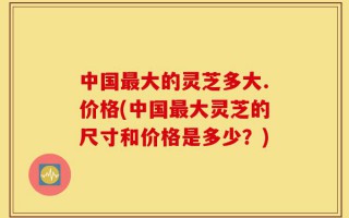 中国最大的灵芝多大.价格(中国最大灵芝的尺寸和价格是多少？)