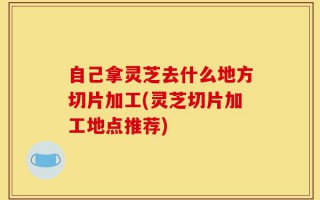 自己拿灵芝去什么地方切片加工(灵芝切片加工地点推荐)