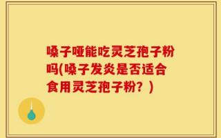 嗓子哑能吃灵芝孢子粉吗(嗓子发炎是否适合食用灵芝孢子粉？)