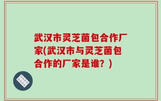 武汉市灵芝菌包合作厂家(武汉市与灵芝菌包合作的厂家是谁？)