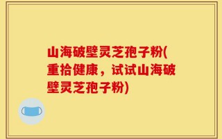 山海破壁灵芝孢子粉(重拾健康，试试山海破壁灵芝孢子粉)