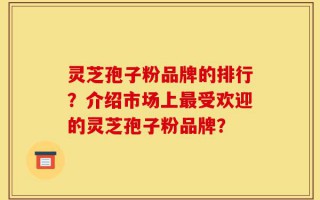 灵芝孢子粉品牌的排行？介绍市场上最受欢迎的灵芝孢子粉品牌？