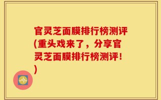 官灵芝面膜排行榜测评(重头戏来了，分享官灵芝面膜排行榜测评！)