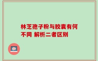 林芝孢子粉与胶囊有何不同 解析二者区别