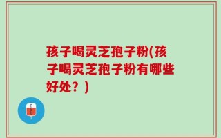 孩子喝灵芝孢子粉(孩子喝灵芝孢子粉有哪些好处？)