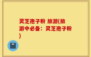 灵芝孢子粉 旅游(旅游中必备：灵芝孢子粉)