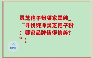 灵芝孢子粉哪家是纯_“寻找纯净灵芝孢子粉：哪家品牌值得信赖？”)