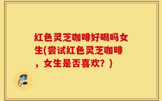 红色灵芝咖啡好喝吗女生(尝试红色灵芝咖啡，女生是否喜欢？)