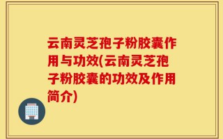 云南灵芝孢子粉胶囊作用与功效(云南灵芝孢子粉胶囊的功效及作用简介)