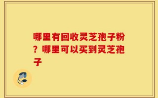 哪里有回收灵芝孢子粉？哪里可以买到灵芝孢子