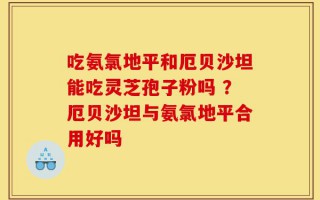 吃氨氯地平和厄贝沙坦能吃灵芝孢子粉吗 ？厄贝沙坦与氨氯地平合用好吗
