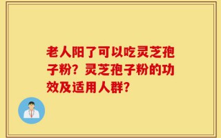 老人阳了可以吃灵芝孢子粉？灵芝孢子粉的功效及适用人群？