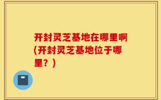开封灵芝基地在哪里啊(开封灵芝基地位于哪里？)