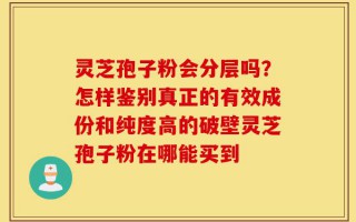 灵芝孢子粉会分层吗？怎样鉴别真正的有效成份和纯度高的破壁灵芝孢子粉在哪能买到