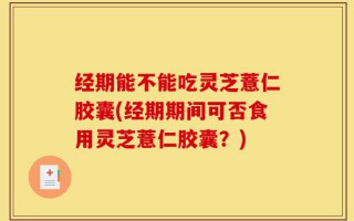 经期能不能吃灵芝薏仁胶囊(经期期间可否食用灵芝薏仁胶囊？)