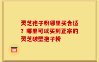 灵芝孢子粉哪里买合适？哪里可以买到正宗的灵芝破壁孢子粉